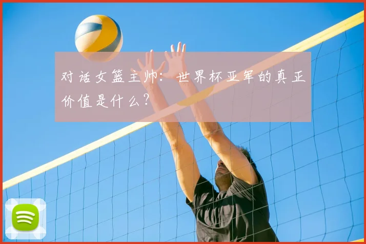 对话女篮主帅：世界杯亚军的真正价值是什么？