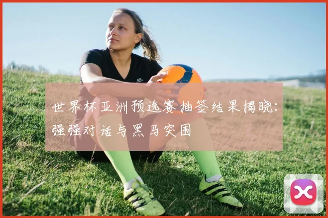 世界杯亚洲预选赛抽签结果揭晓:强强对话与黑马突围