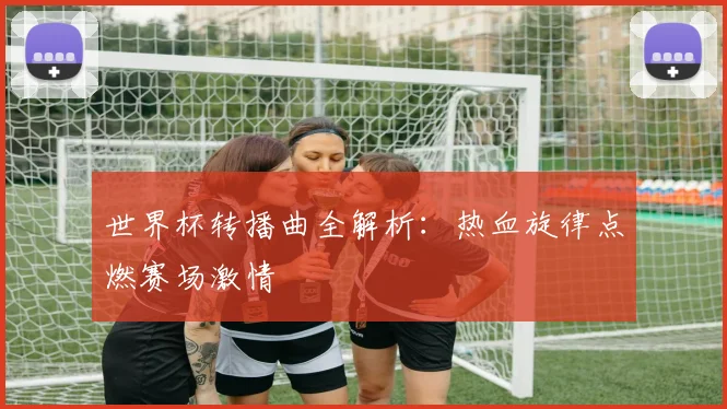 世界杯转播曲全解析：热血旋律点燃赛场激情
