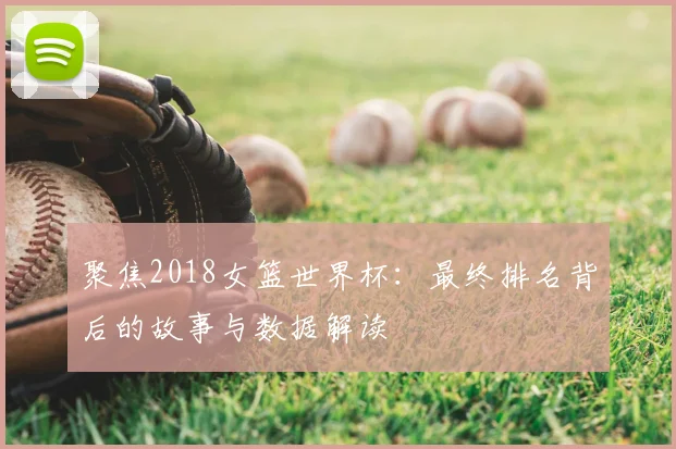 聚焦2018女篮世界杯:最终排名背后的故事与数据解读