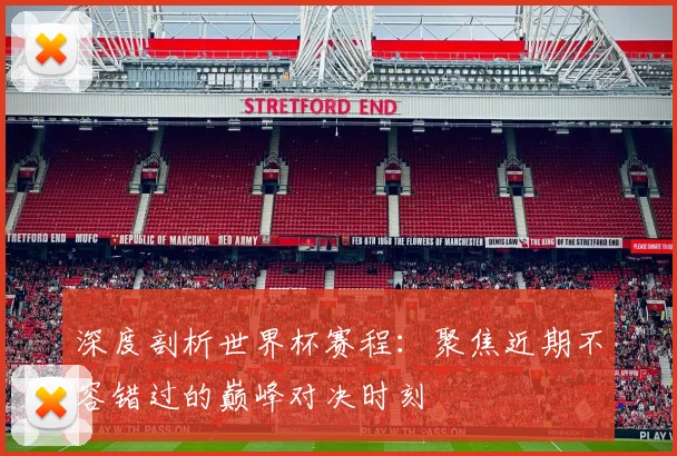 深度剖析世界杯赛程：聚焦近期不容错过的巅峰对决时刻