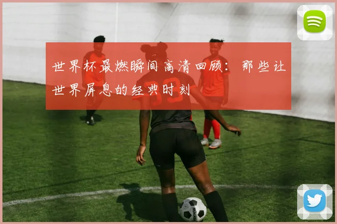 世界杯最燃瞬间高清回顾:那些让世界屏息的经典时刻