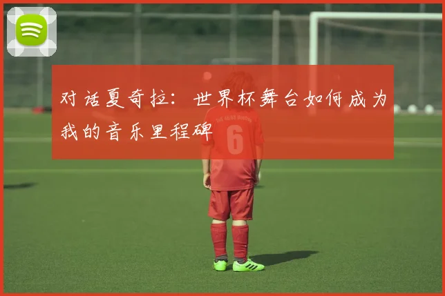 对话夏奇拉：世界杯舞台如何成为我的音乐里程碑