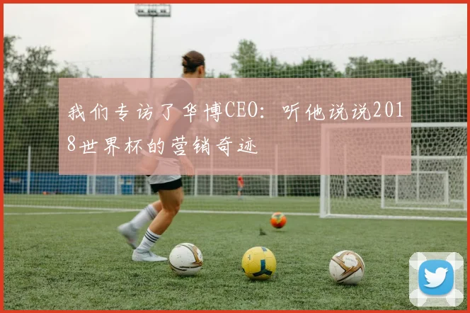 我们专访了华博CEO：听他说说2018世界杯的营销奇迹