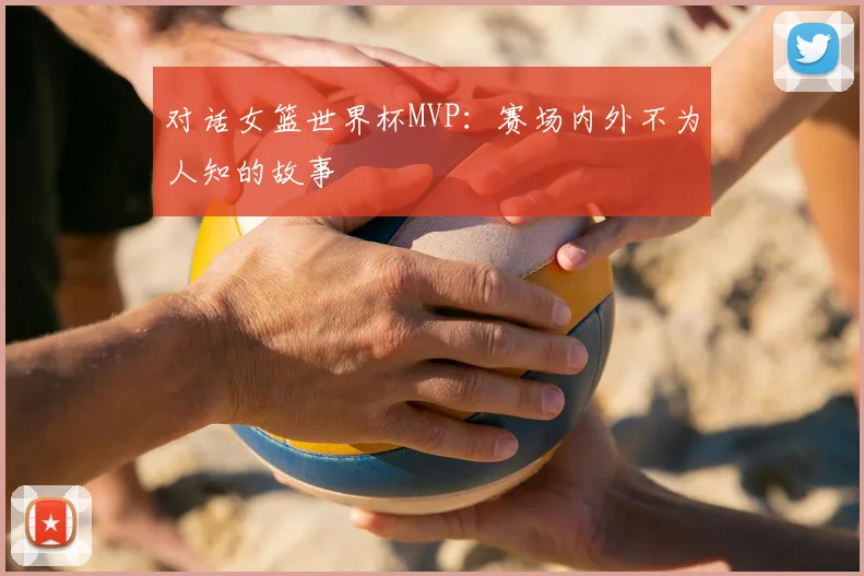对话女篮世界杯MVP：赛场内外不为人知的故事