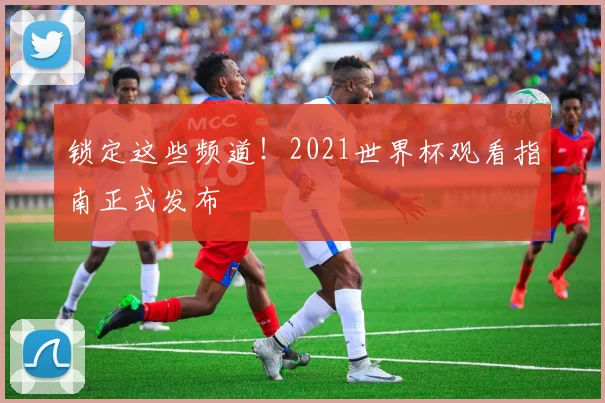 锁定这些频道！2021世界杯观看指南正式发布