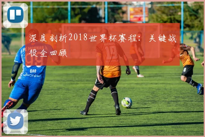 深度剖析2018世界杯赛程：关键战役全回顾