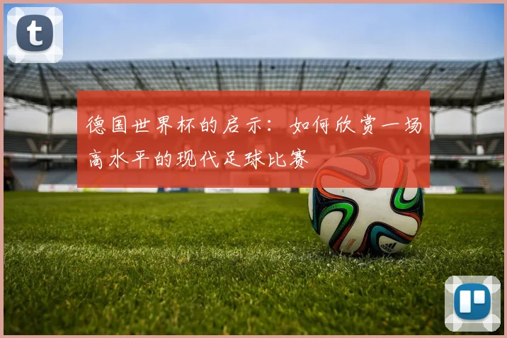 德国世界杯的启示：如何欣赏一场高水平的现代足球比赛