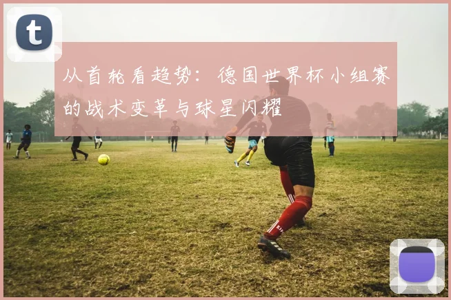 从首轮看趋势：德国世界杯小组赛的战术变革与球星闪耀