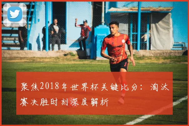 聚焦2018年世界杯关键比分：淘汰赛决胜时刻深度解析