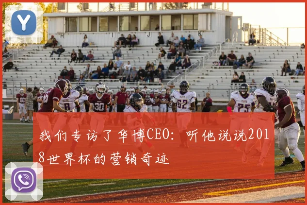 我们专访了华博CEO:听他说说2018世界杯的营销奇迹