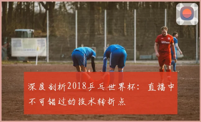 深度剖析2018乒乓世界杯：直播中不可错过的技术转折点