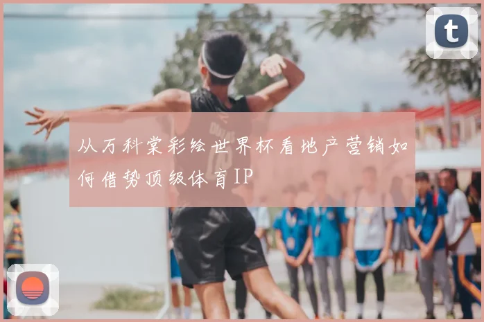 从万科棠彩绘世界杯看地产营销如何借势顶级体育IP