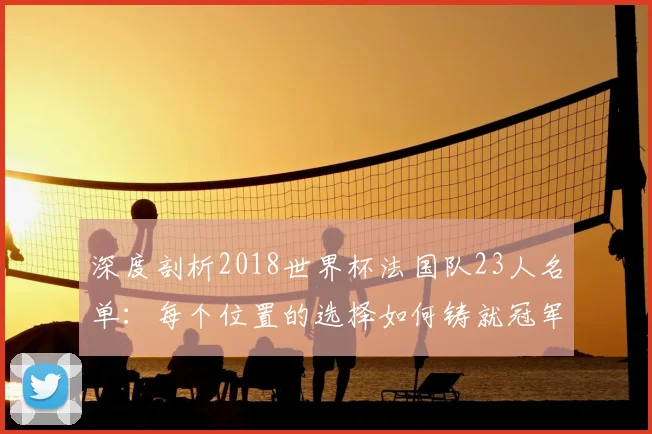 深度剖析2018世界杯法国队23人名单：每个位置的选择如何铸就冠军荣耀