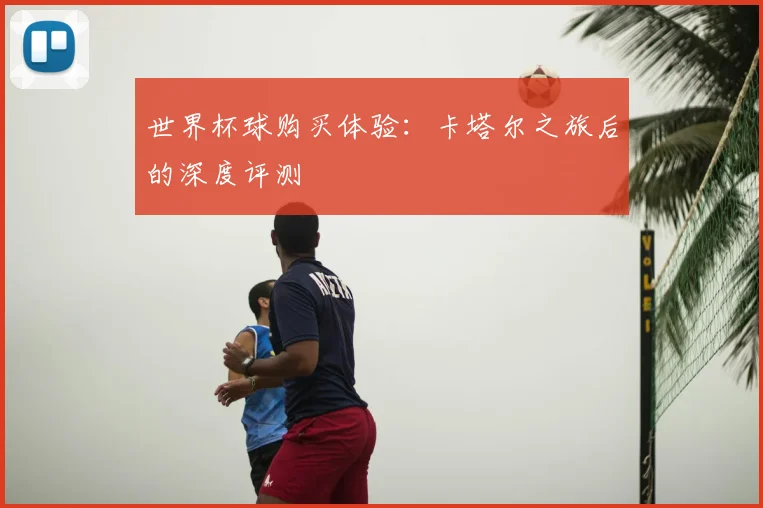 世界杯球购买体验：卡塔尔之旅后的深度评测