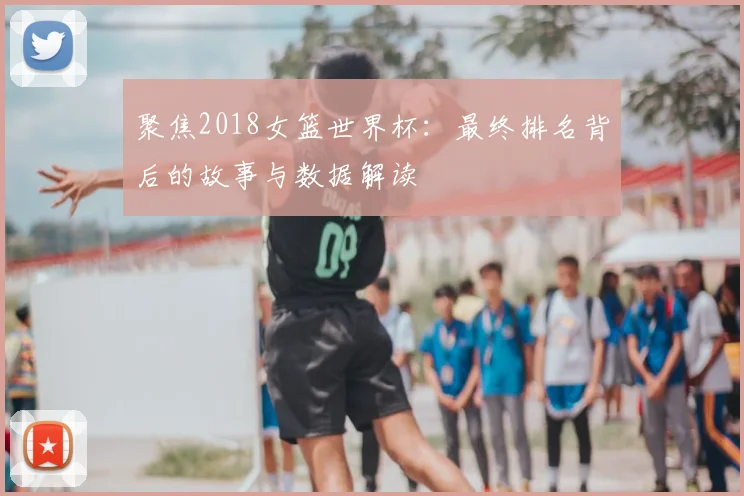 聚焦2018女篮世界杯：最终排名背后的故事与数据解读