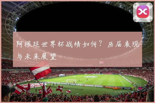 阿根廷世界杯战绩如何？历届表现与未来展望