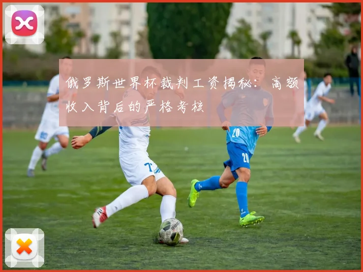 俄罗斯世界杯裁判工资揭秘：高额收入背后的严格考核