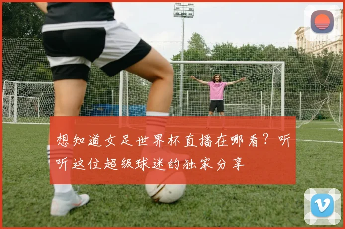 想知道女足世界杯直播在哪看？听听这位超级球迷的独家分享