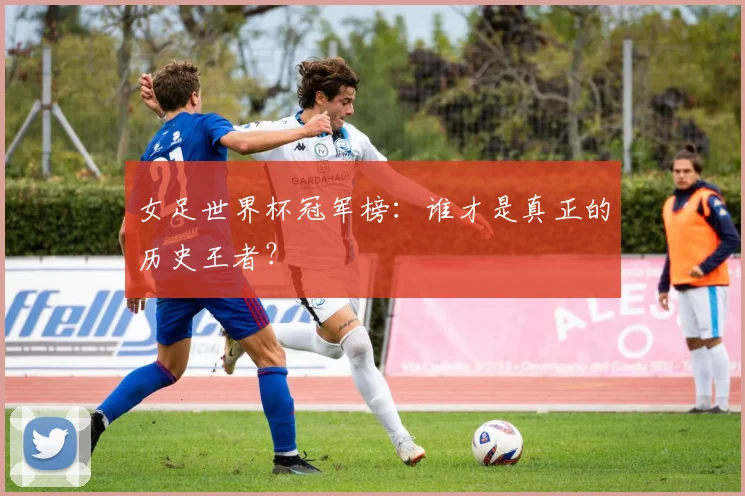 女足世界杯冠军榜：谁才是真正的历史王者？