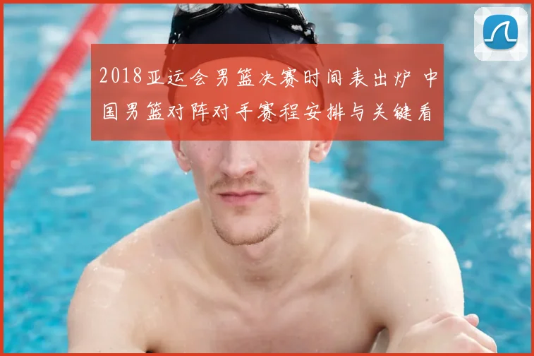 2018亚运会男篮决赛时间表出炉 中国男篮对阵对手赛程安排与关键看点