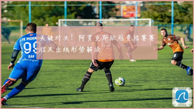 关键对决!阿贾克斯欧冠资格赛赛程及出线形势解读