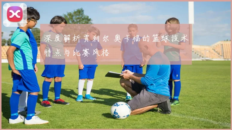 深度解析贾利尔 奥卡福的篮球技术特点与比赛风格
