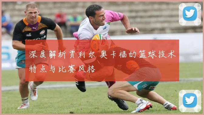 深度解析贾利尔 奥卡福的篮球技术特点与比赛风格