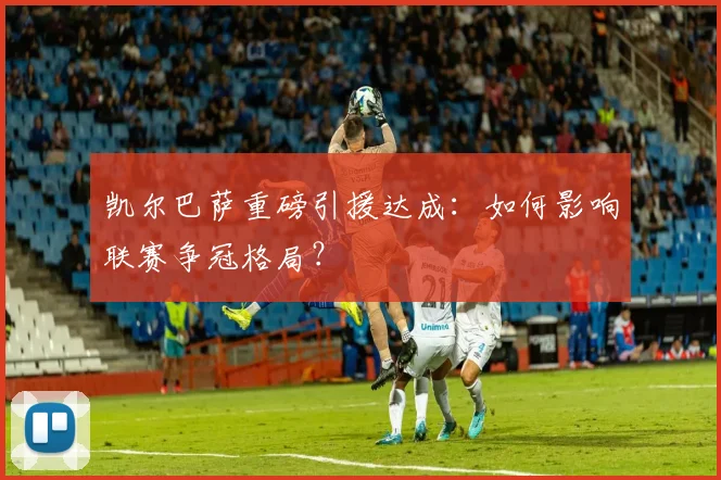 凯尔巴萨重磅引援达成:如何影响联赛争冠格局?